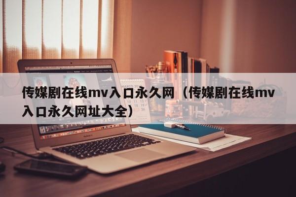 传媒剧在线mv入口永久网（传媒剧在线mv入口永久网址大全）