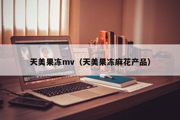 天美果冻mv（天美果冻麻花产品）